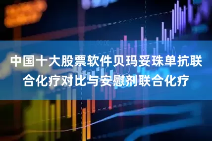 中国十大股票软件贝玛妥珠单抗联合化疗对比与安慰剂联合化疗