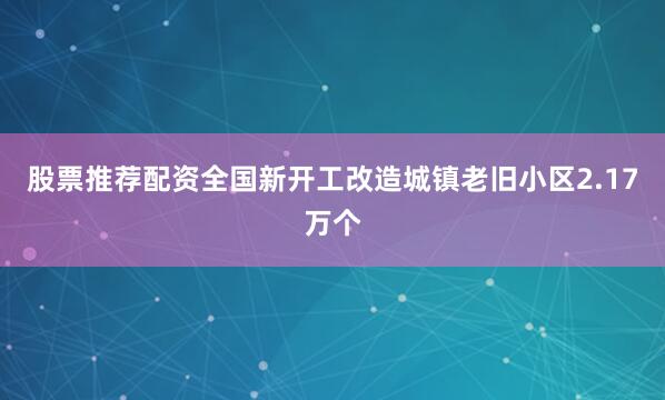 股票推荐配资全国新开工改造城镇老旧小区2.17万个