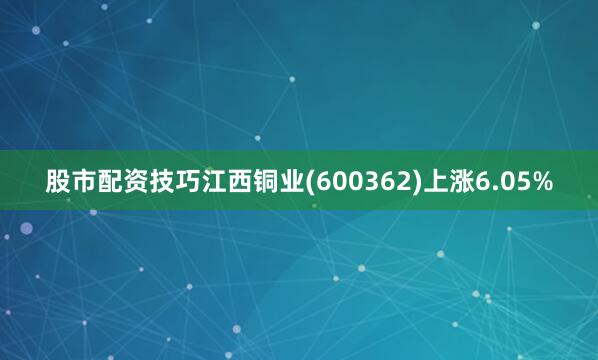 股市配资技巧江西铜业(600362)上涨6.05%