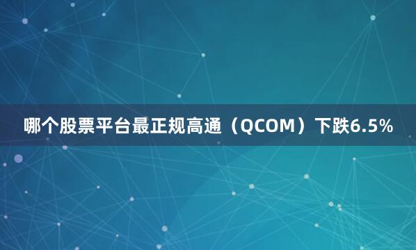 哪个股票平台最正规高通（QCOM）下跌6.5%