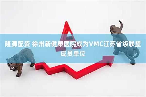 隆源配资 徐州新健康医院成为VMC江苏省级联盟成员单位