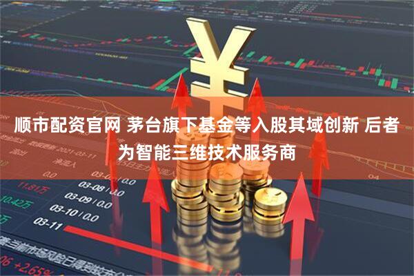 顺市配资官网 茅台旗下基金等入股其域创新 后者为智能三维技术服务商