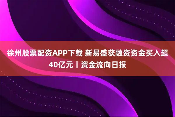 徐州股票配资APP下载 新易盛获融资资金买入超40亿元丨资金流向日报