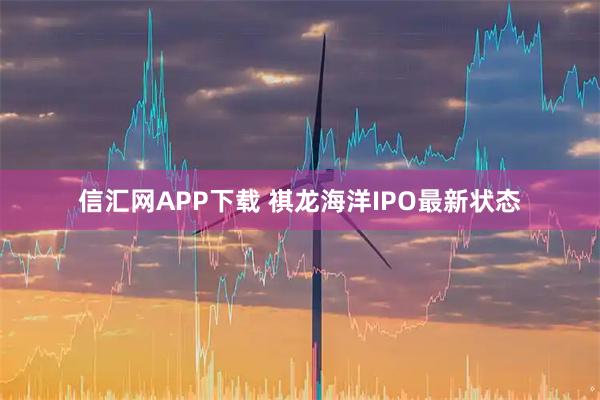 信汇网APP下载 祺龙海洋IPO最新状态