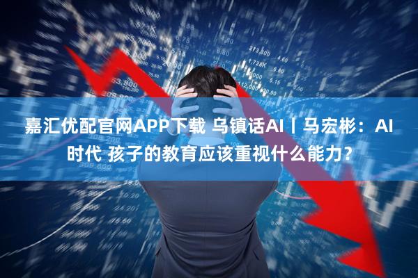 嘉汇优配官网APP下载 乌镇话AI丨马宏彬：AI时代 孩子的教育应该重视什么能力？