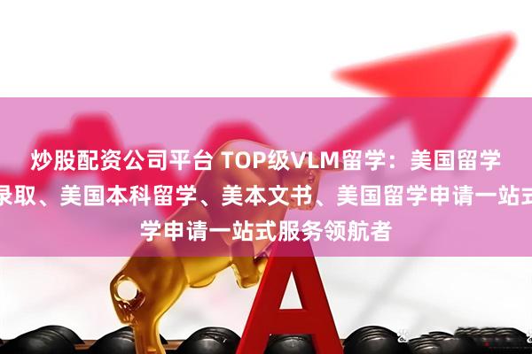 炒股配资公司平台 TOP级VLM留学：美国留学规划、美本录取、美国本科留学、美本文书、美国留学申请一站式服务领航者