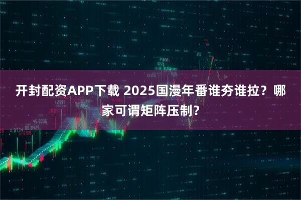 开封配资APP下载 2025国漫年番谁夯谁拉？哪家可谓矩阵压制？