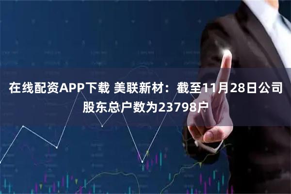 在线配资APP下载 美联新材：截至11月28日公司股东总户数为23798户