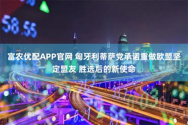 富农优配APP官网 匈牙利蒂萨党承诺重做欧盟坚定盟友 胜选后的新使命