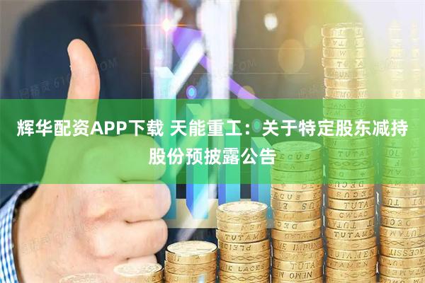 辉华配资APP下载 天能重工：关于特定股东减持股份预披露公告