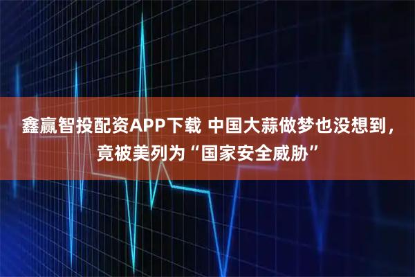 鑫赢智投配资APP下载 中国大蒜做梦也没想到，竟被美列为“国家安全威胁”